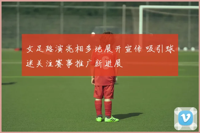 女足路演亮相多地展开宣传 吸引球迷关注赛事推广新进展