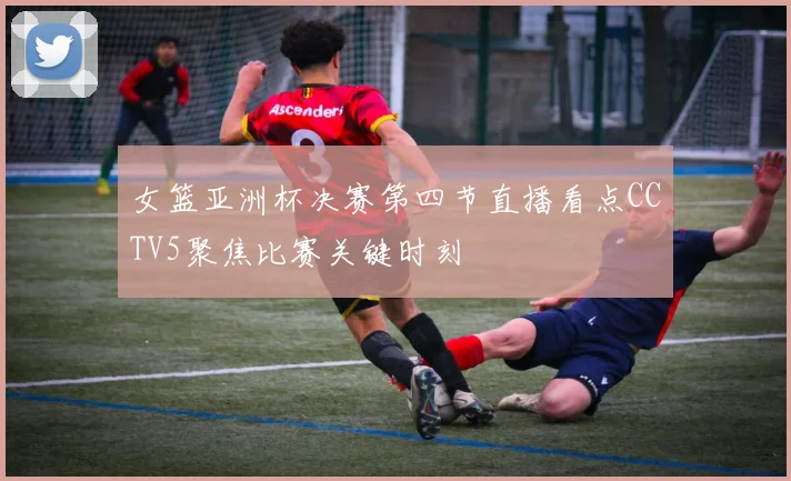 女篮亚洲杯决赛第四节直播看点CCTV5聚焦比赛关键时刻