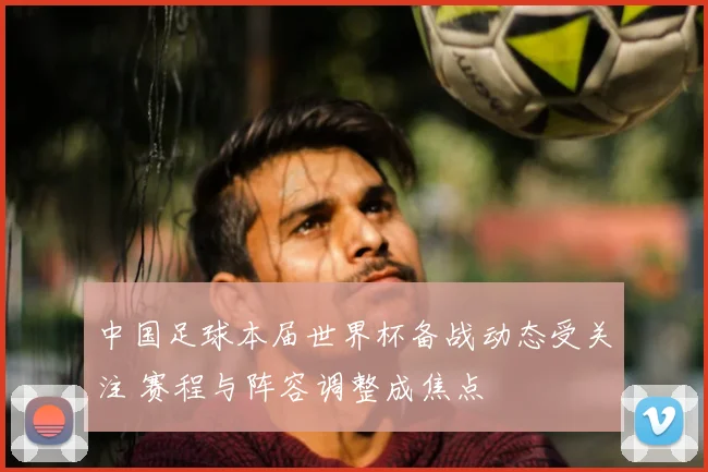 中国足球本届世界杯备战动态受关注 赛程与阵容调整成焦点