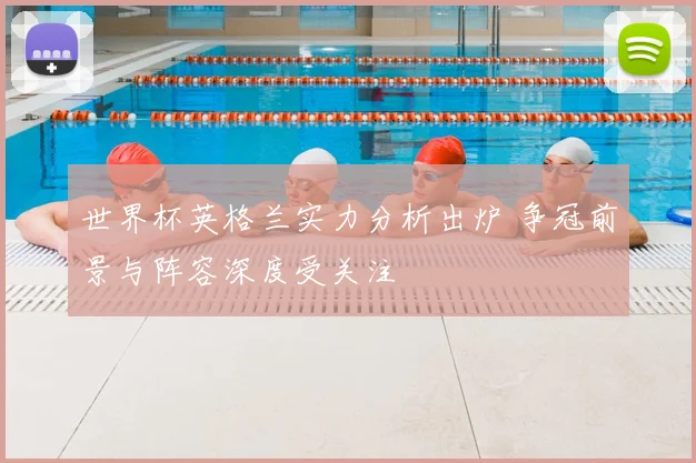 世界杯英格兰实力分析出炉 争冠前景与阵容深度受关注