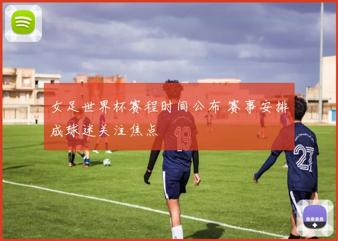 女足世界杯赛程时间公布 赛事安排成球迷关注焦点