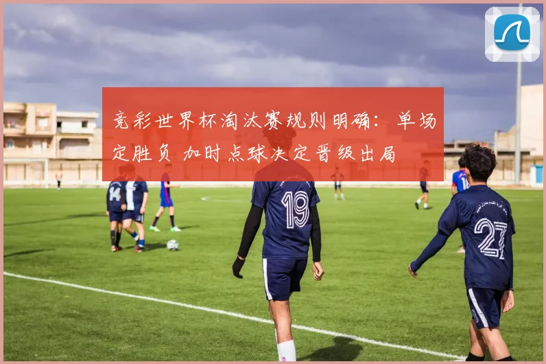 竞彩世界杯淘汰赛规则明确:单场定胜负 加时点球决定晋级出局