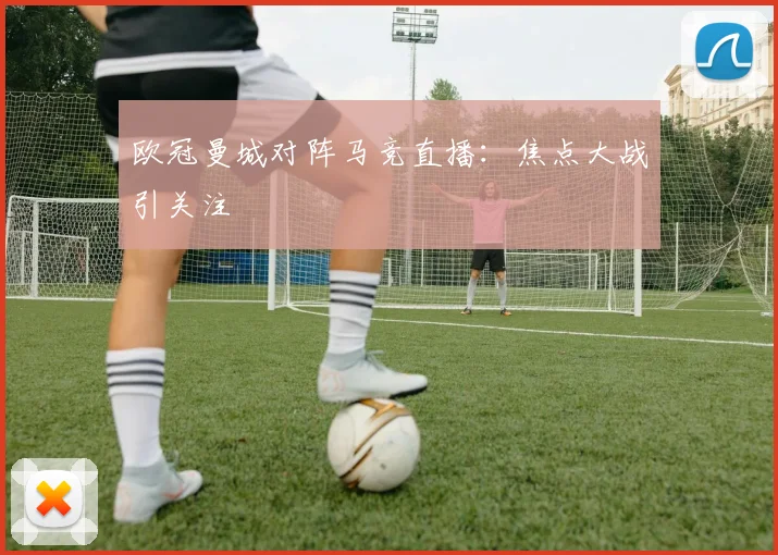 欧冠曼城对阵马竞直播:焦点大战引关注