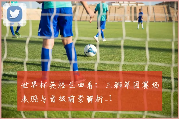 世界杯英格兰回看：三狮军团赛场表现与晋级前景解析_1