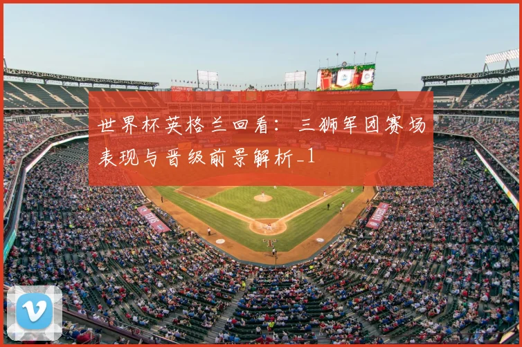 世界杯英格兰回看:三狮军团赛场表现与晋级前景解析_1