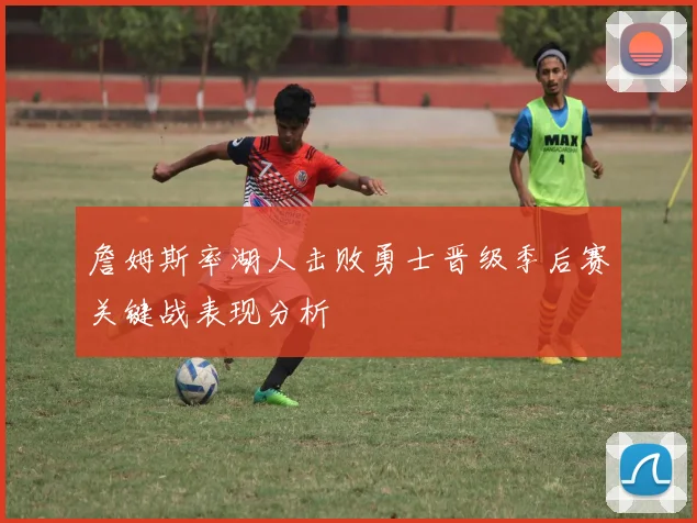 詹姆斯率湖人击败勇士晋级季后赛关键战表现分析