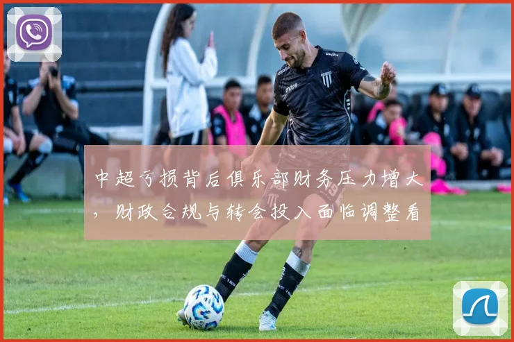 中超亏损背后俱乐部财务压力增大，财政合规与转会投入面临调整看点