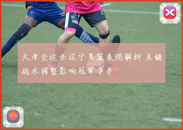 天津全运会辽宁男篮表现解析 关键战术调整影响冠军争夺