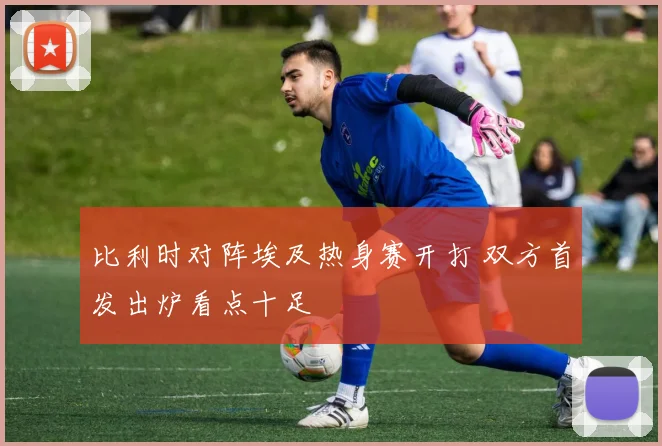 比利时对阵埃及热身赛开打 双方首发出炉看点十足