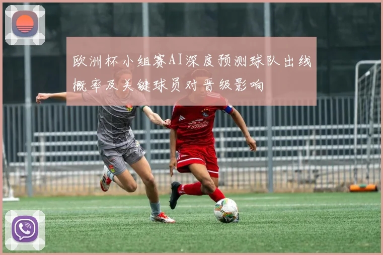 欧洲杯小组赛AI深度预测球队出线概率及关键球员对晋级影响