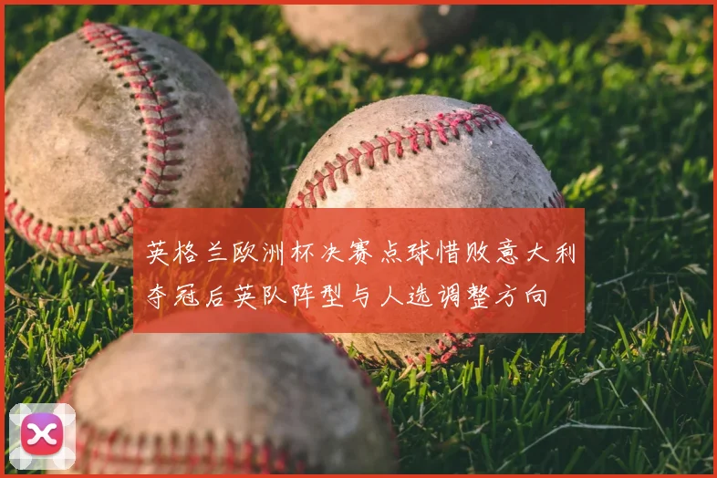 英格兰欧洲杯决赛点球惜败意大利夺冠后英队阵型与人选调整方向