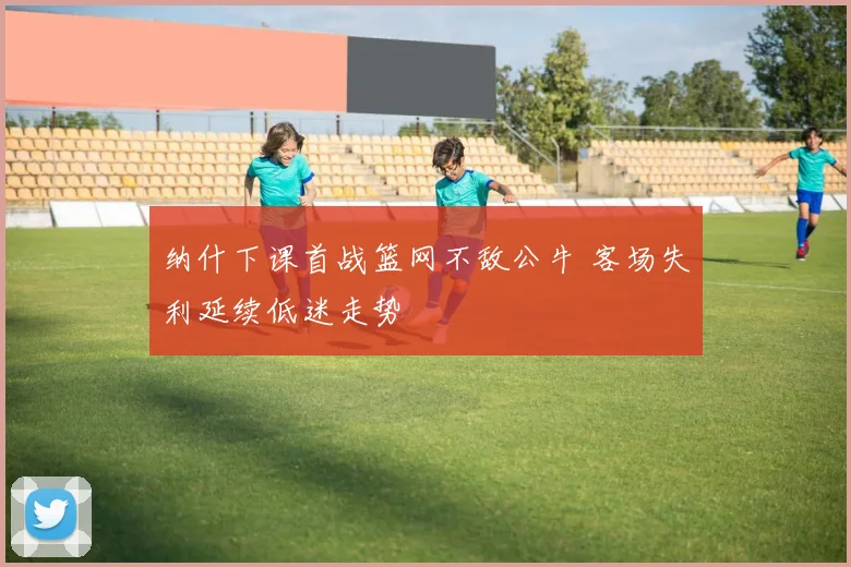 纳什下课首战篮网不敌公牛 客场失利延续低迷走势