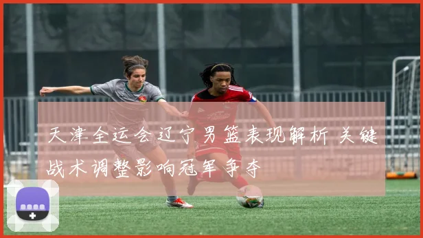 天津全运会辽宁男篮表现解析 关键战术调整影响冠军争夺