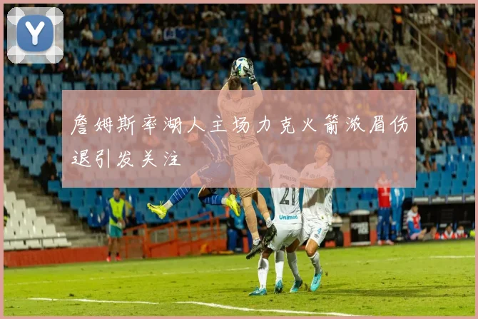 詹姆斯率湖人主场力克火箭浓眉伤退引发关注