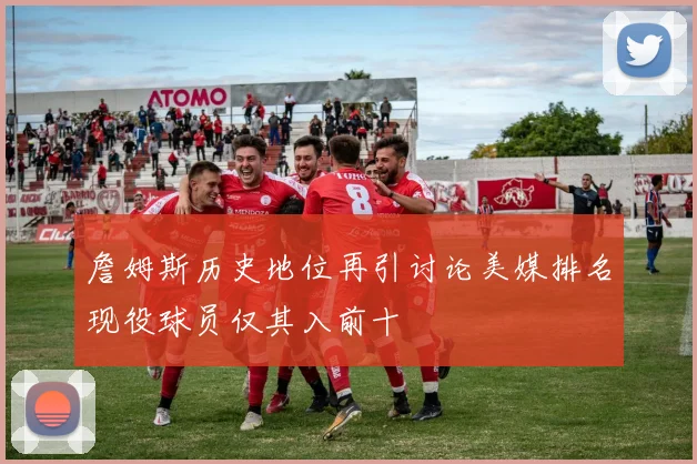 詹姆斯历史地位再引讨论美媒排名现役球员仅其入前十