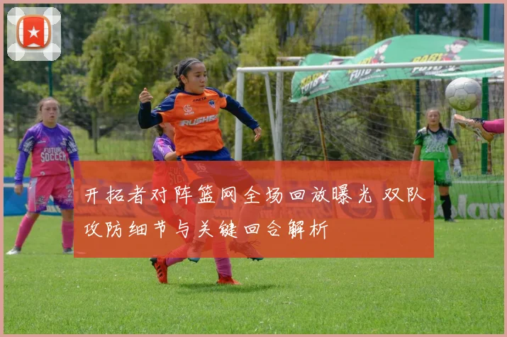 开拓者对阵篮网全场回放曝光 双队攻防细节与关键回合解析