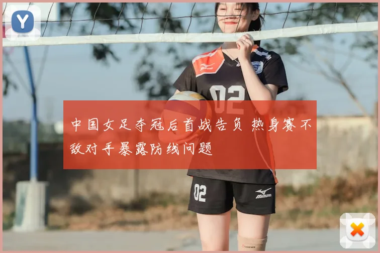 中国女足夺冠后首战告负 热身赛不敌对手暴露防线问题