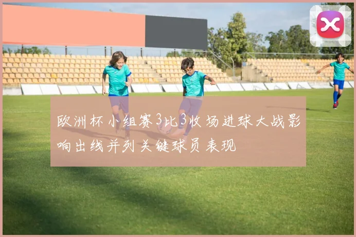 欧洲杯小组赛3比3收场进球大战影响出线并列关键球员表现