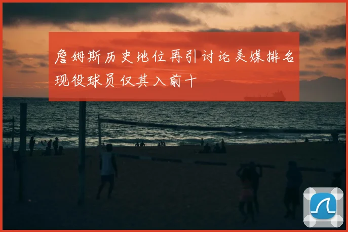 詹姆斯历史地位再引讨论美媒排名现役球员仅其入前十