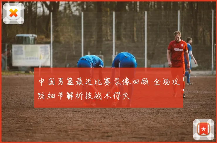 中国男篮最近比赛录像回顾 全场攻防细节解析技战术得失