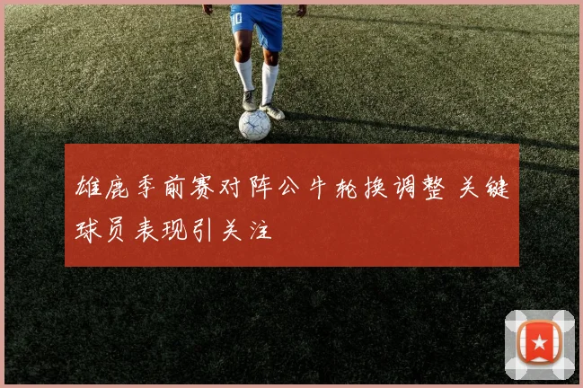 雄鹿季前赛对阵公牛轮换调整 关键球员表现引关注