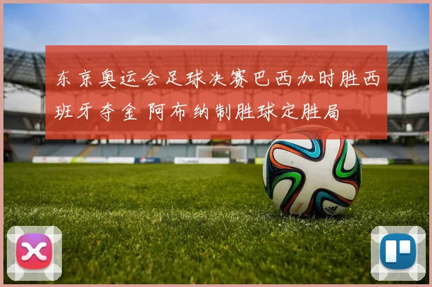 东京奥运会足球决赛巴西加时胜西班牙夺金 阿布纳制胜球定胜局