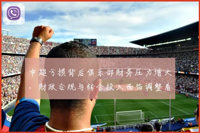 中超亏损背后俱乐部财务压力增大，财政合规与转会投入面临调整看点