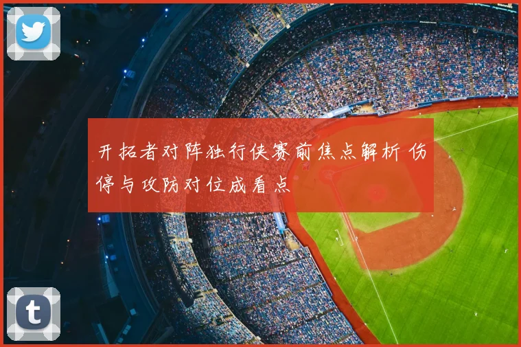 开拓者对阵独行侠赛前焦点解析 伤停与攻防对位成看点
