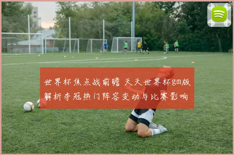 世界杯焦点战前瞻 天天世界杯gm版解析夺冠热门阵容变动与比赛影响