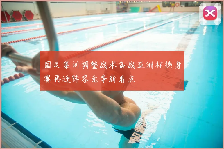 国足集训调整战术备战亚洲杯热身赛再迎阵容竞争新看点
