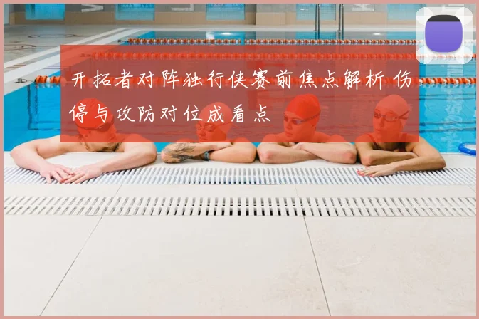 开拓者对阵独行侠赛前焦点解析 伤停与攻防对位成看点