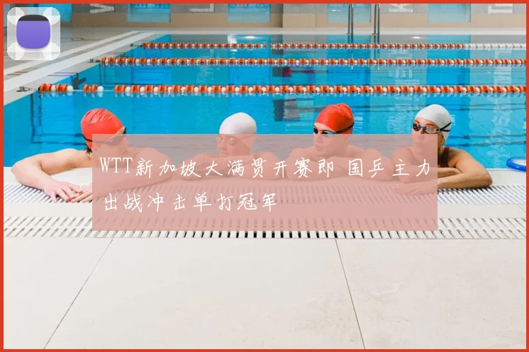 WTT新加坡大满贯开赛即 国乒主力出战冲击单打冠军