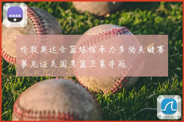 伦敦奥运会篮球馆承办多场关键赛事见证美国男篮卫冕夺冠