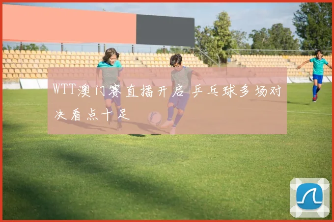 WTT澳门赛直播开启 乒乓球多场对决看点十足