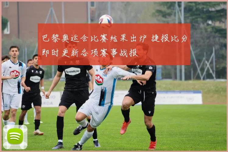 巴黎奥运会比赛结果出炉 捷报比分即时更新各项赛事战报