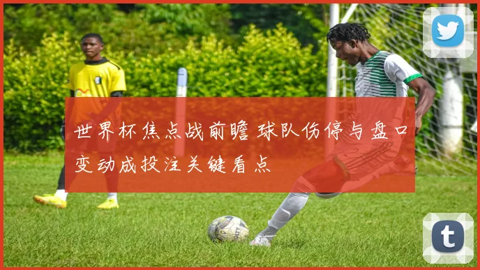 世界杯焦点战前瞻 球队伤停与盘口变动成投注关键看点