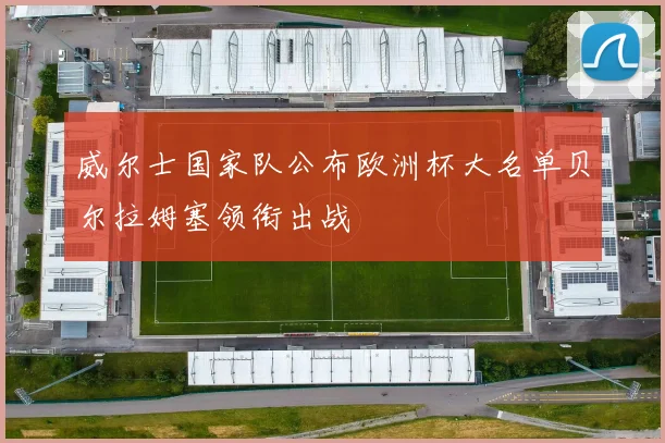 威尔士国家队公布欧洲杯大名单贝尔拉姆塞领衔出战