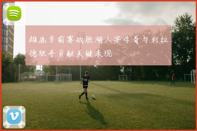 雄鹿季前赛战胜湖人字母哥与利拉德联手贡献关键表现