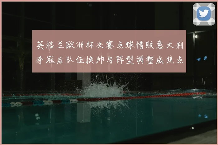 英格兰欧洲杯决赛点球惜败意大利夺冠后队伍换帅与阵型调整成焦点