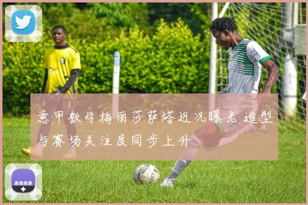 意甲教母梅丽莎萨塔近况曝光 造型与赛场关注度同步上升