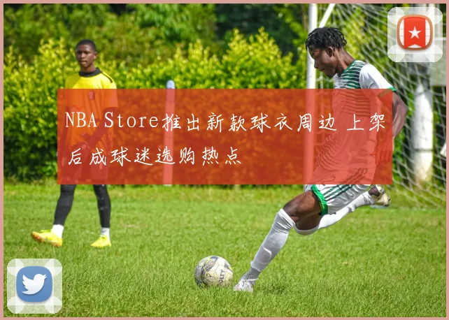 NBA Store推出新款球衣周边 上架后成球迷选购热点