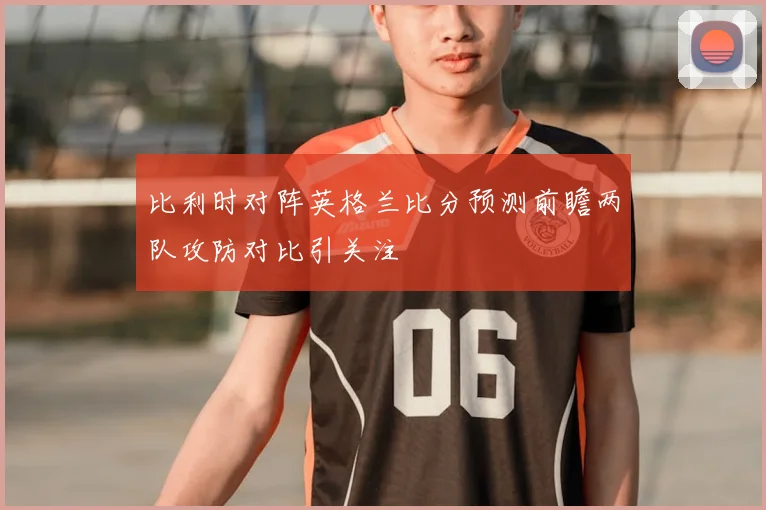 比利时对阵英格兰比分预测前瞻两队攻防对比引关注