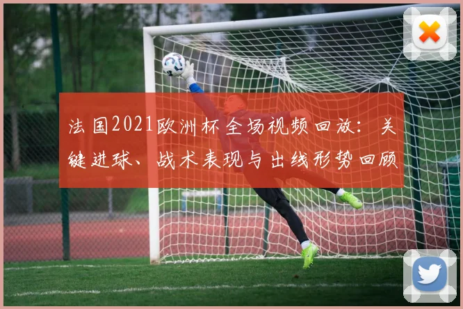 法国2021欧洲杯全场视频回放:关键进球、战术表现与出线形势回顾