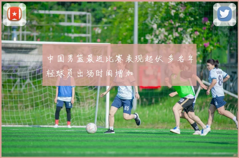 中国男篮最近比赛表现起伏 多名年轻球员出场时间增加