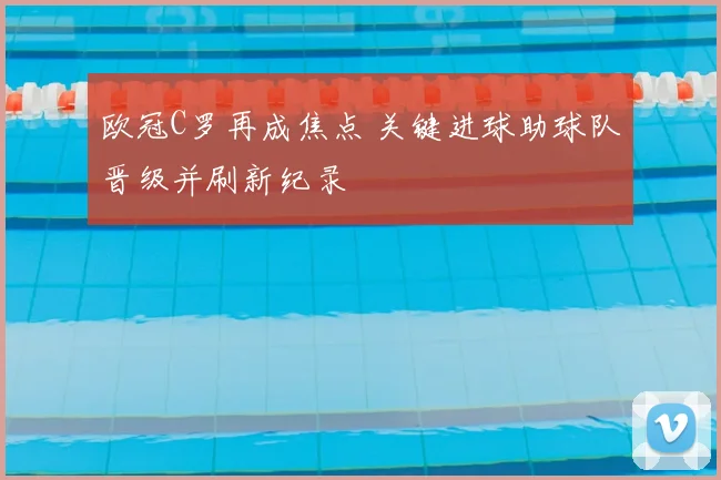 欧冠C罗再成焦点 关键进球助球队晋级并刷新纪录