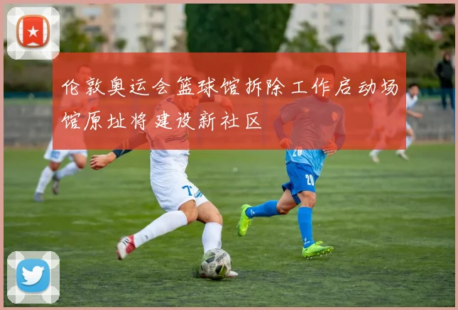 伦敦奥运会篮球馆拆除工作启动场馆原址将建设新社区