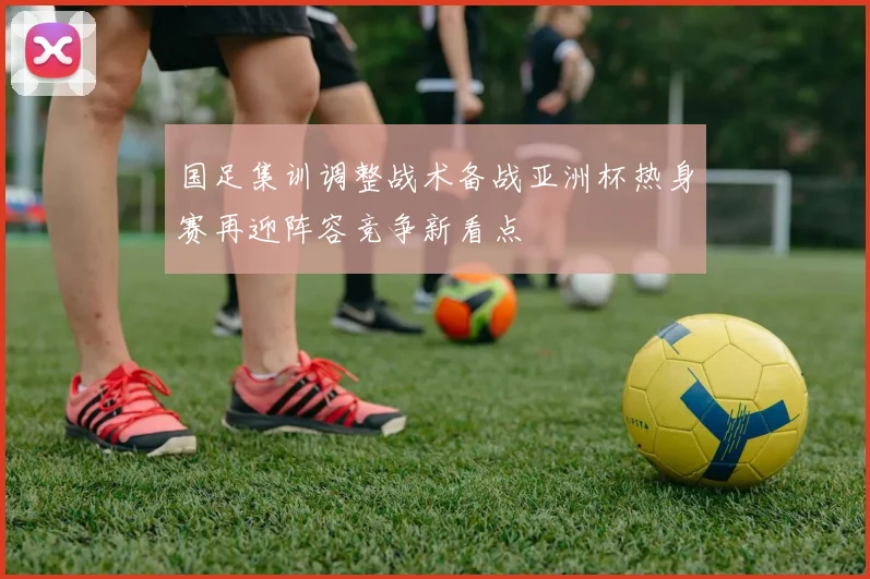 国足集训调整战术备战亚洲杯热身赛再迎阵容竞争新看点