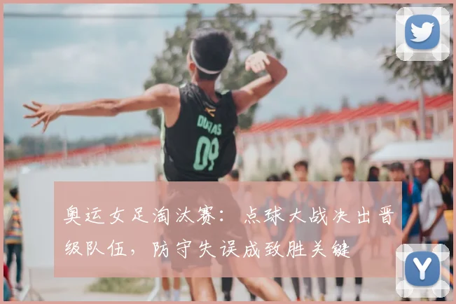 奥运女足淘汰赛：点球大战决出晋级队伍，防守失误成致胜关键