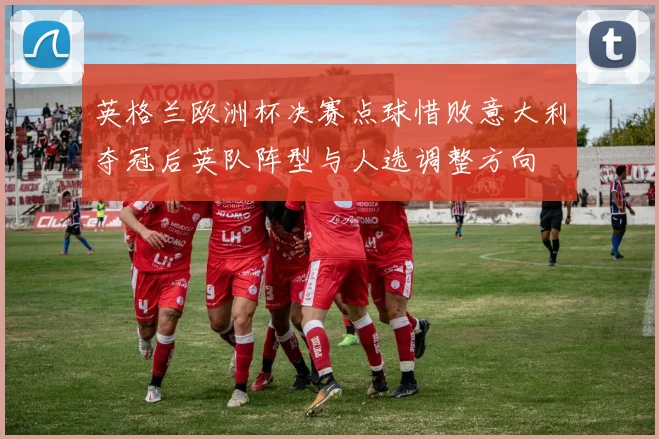 英格兰欧洲杯决赛点球惜败意大利夺冠后英队阵型与人选调整方向