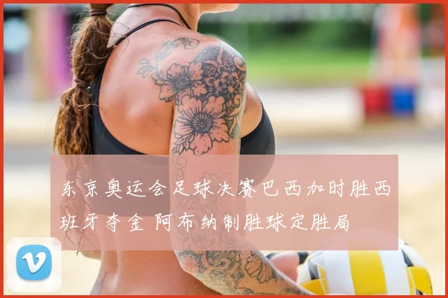 东京奥运会足球决赛巴西加时胜西班牙夺金 阿布纳制胜球定胜局